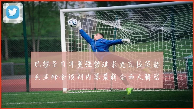 巴黎圣日耳曼强势追求克瓦拉茨赫利亚转会谈判内幕最新全面大解密