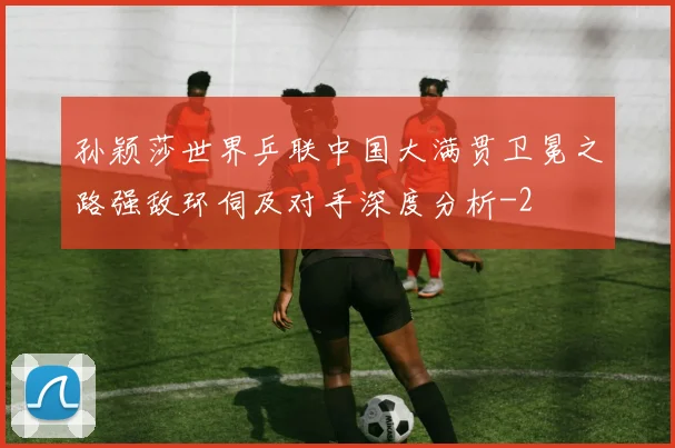 孙颖莎世界乒联中国大满贯卫冕之路强敌环伺及对手深度分析