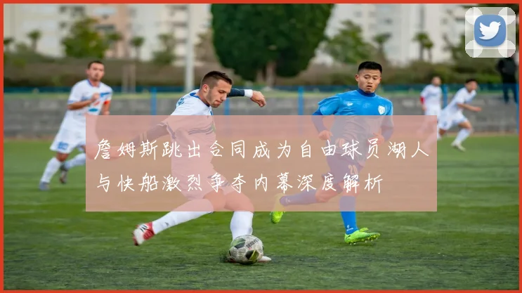 詹姆斯跳出合同成为自由球员湖人与快船激烈争夺内幕深度解析