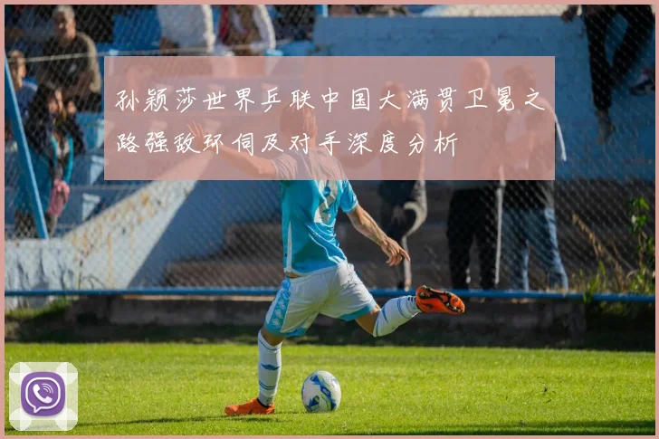 孙颖莎世界乒联中国大满贯卫冕之路强敌环伺及对手深度分析