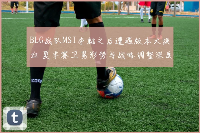 BLG战队MSI夺魁之后遭遇版本大换血 夏季赛卫冕形势与战略调整深度剖析