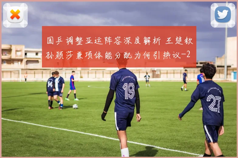 国乒调整亚运阵容深度解析 王楚钦孙颖莎兼项体能分配为何引热议