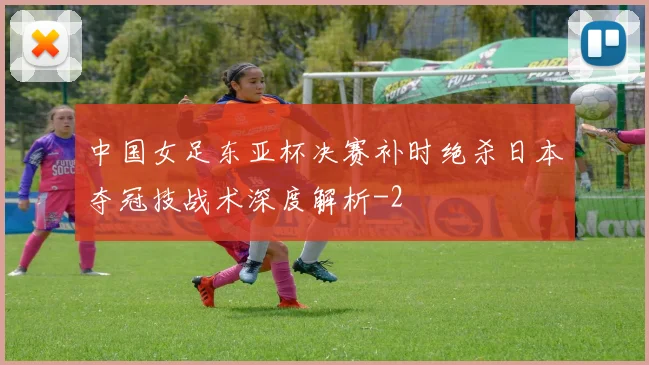 中国女足东亚杯决赛补时绝杀日本夺冠技战术深度解析