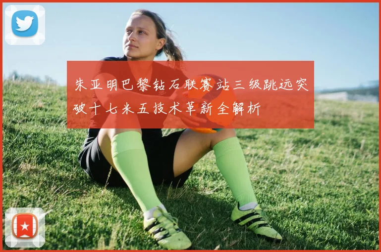 朱亚明巴黎钻石联赛站三级跳远突破十七米五技术革新全解析