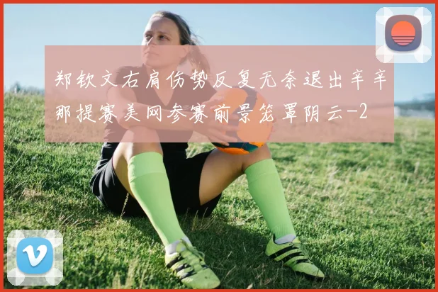 郑钦文右肩伤势反复无奈退出辛辛那提赛美网参赛前景笼罩阴云
