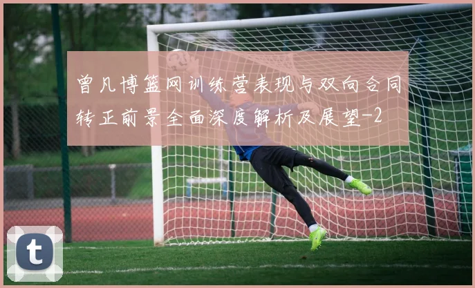 曾凡博篮网训练营表现与双向合同转正前景全面深度解析及展望