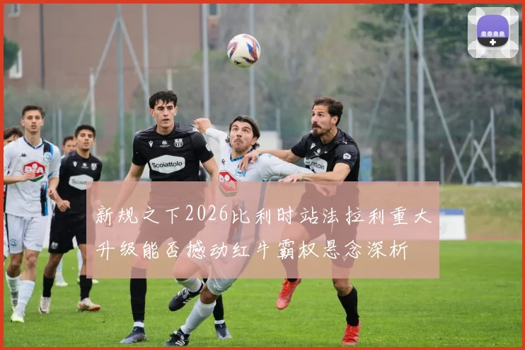 新规之下2026比利时站法拉利重大升级能否撼动红牛霸权悬念深析