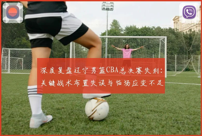 深度复盘辽宁男篮CBA总决赛失利：关键战术布置失误与临场应变不足全解析