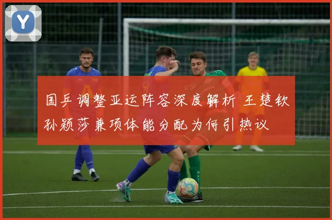 国乒调整亚运阵容深度解析 王楚钦孙颖莎兼项体能分配为何引热议