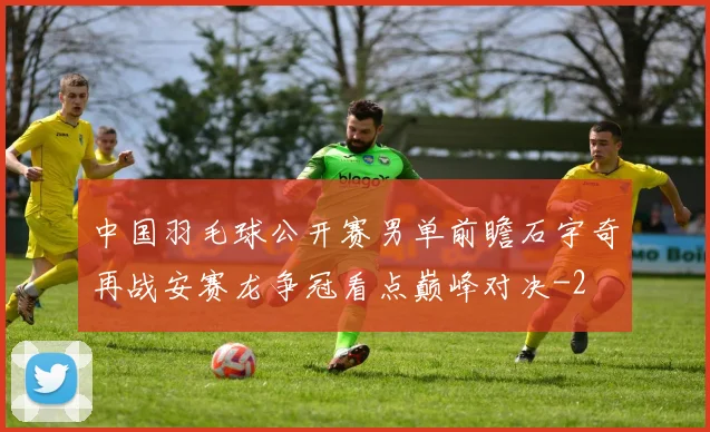 中国羽毛球公开赛男单前瞻石宇奇再战安赛龙争冠看点巅峰对决