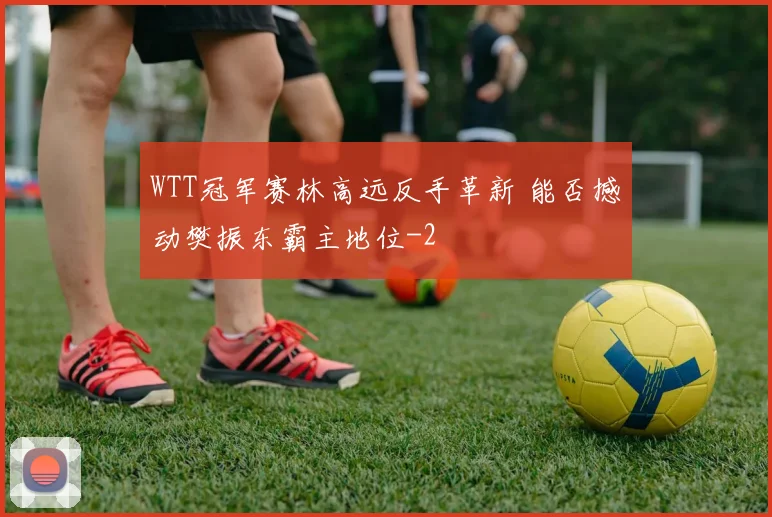 WTT冠军赛林高远反手革新 能否撼动樊振东霸主地位