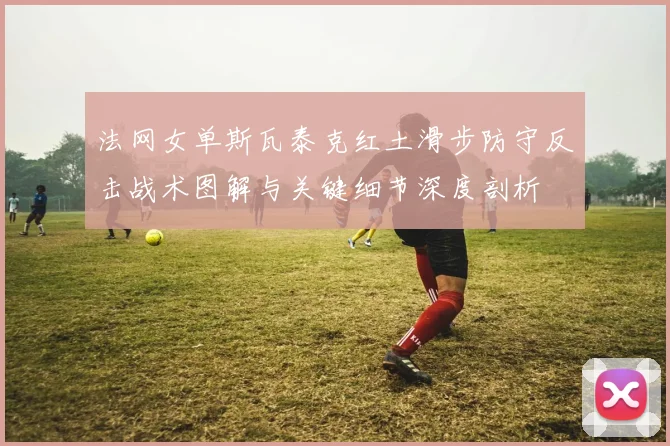 法网女单斯瓦泰克红土滑步防守反击战术图解与关键细节深度剖析