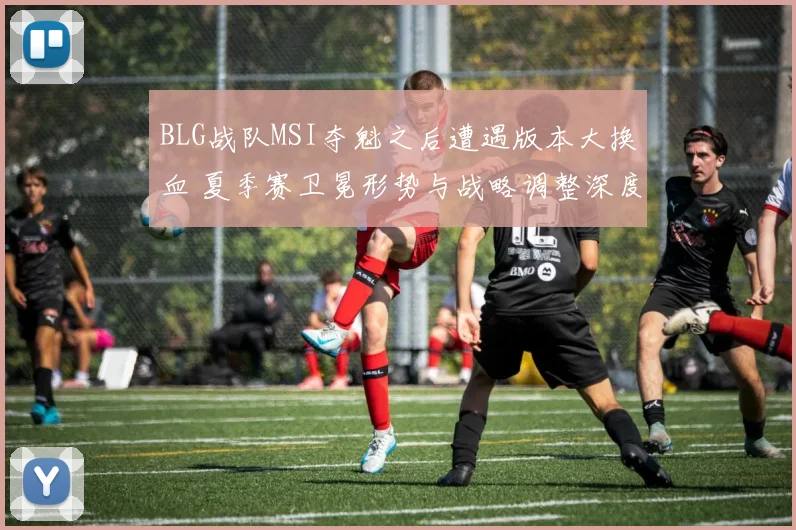 BLG战队MSI夺魁之后遭遇版本大换血 夏季赛卫冕形势与战略调整深度剖析