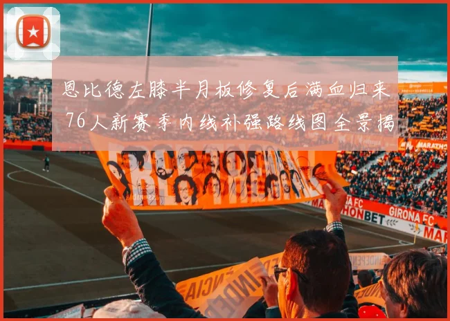 恩比德左膝半月板修复后满血归来 76人新赛季内线补强路线图全景揭秘