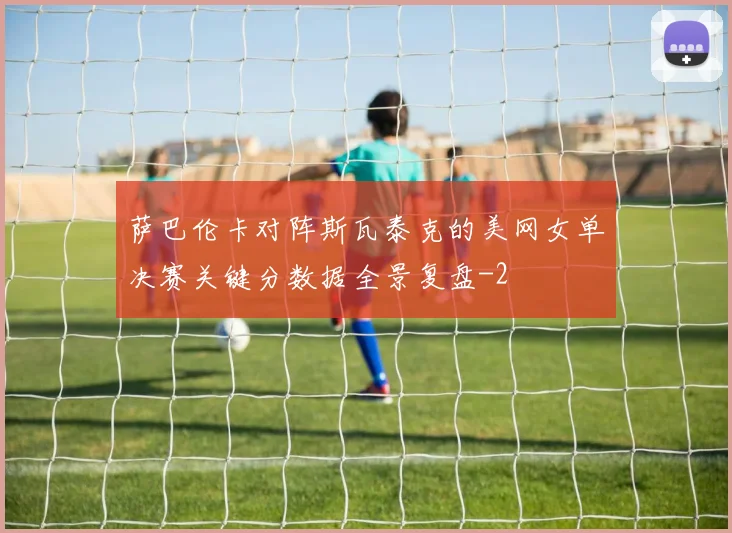 萨巴伦卡对阵斯瓦泰克的美网女单决赛关键分数据全景复盘