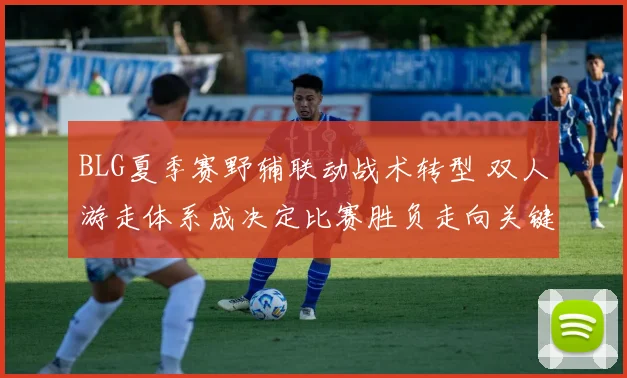 BLG夏季赛野辅联动战术转型 双人游走体系成决定比赛胜负走向关键