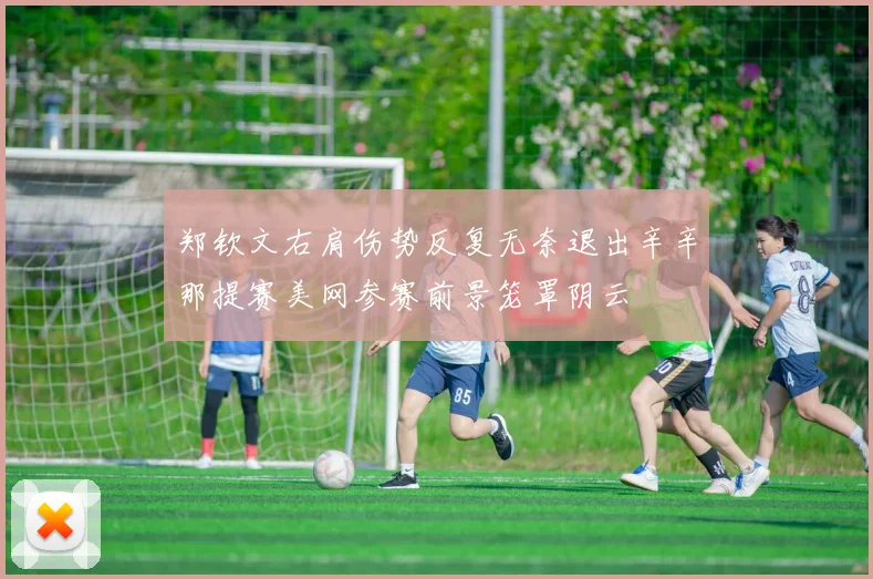 郑钦文右肩伤势反复无奈退出辛辛那提赛美网参赛前景笼罩阴云