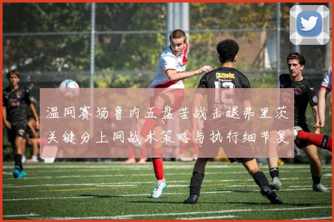 温网赛场鲁内五盘苦战击退弗里茨关键分上网战术策略与执行细节复盘