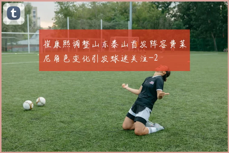 崔康熙调整山东泰山首发阵容费莱尼角色变化引发球迷关注