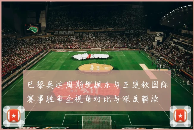 巴黎奥运周期樊振东与王楚钦国际赛事胜率全视角对比与深度解读