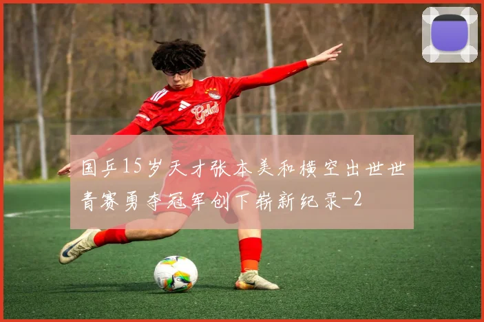 国乒15岁天才张本美和横空出世世青赛勇夺冠军创下崭新纪录