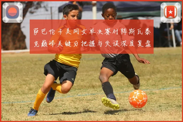 萨巴伦卡美网女单决赛对阵斯瓦泰克巅峰关键分把握与失误深度复盘