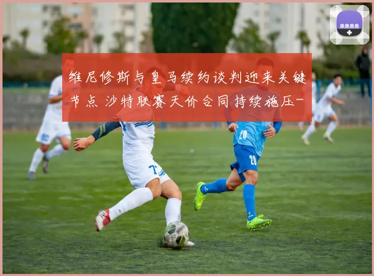维尼修斯与皇马续约谈判迎来关键节点 沙特联赛天价合同持续施压