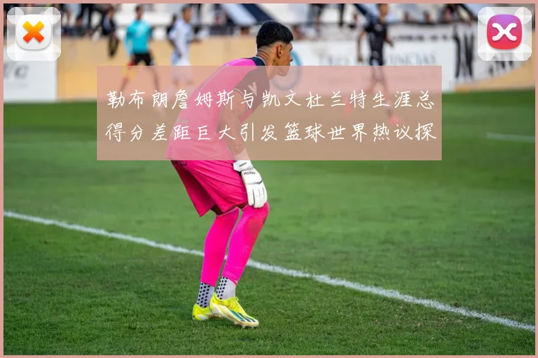 勒布朗詹姆斯与凯文杜兰特生涯总得分差距巨大引发篮球世界热议探源