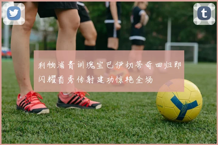 利物浦青训瑰宝巴伊切蒂奇回归即闪耀首秀传射建功惊艳全场