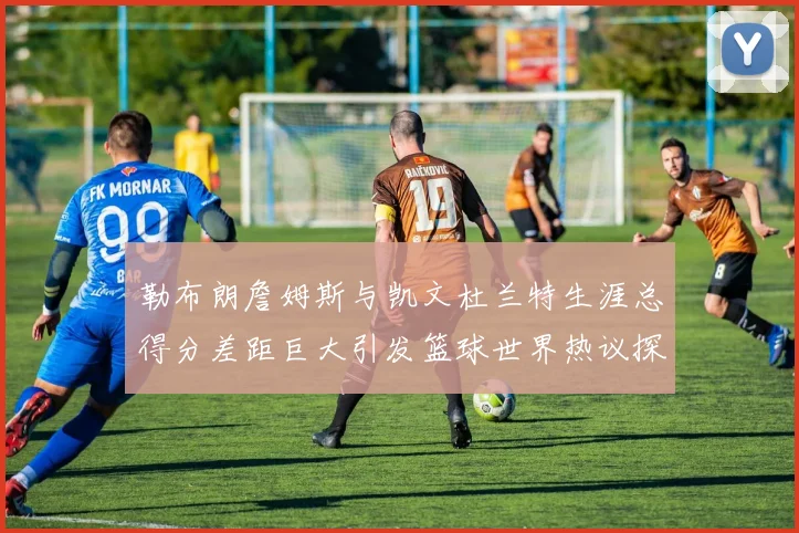 勒布朗詹姆斯与凯文杜兰特生涯总得分差距巨大引发篮球世界热议探源