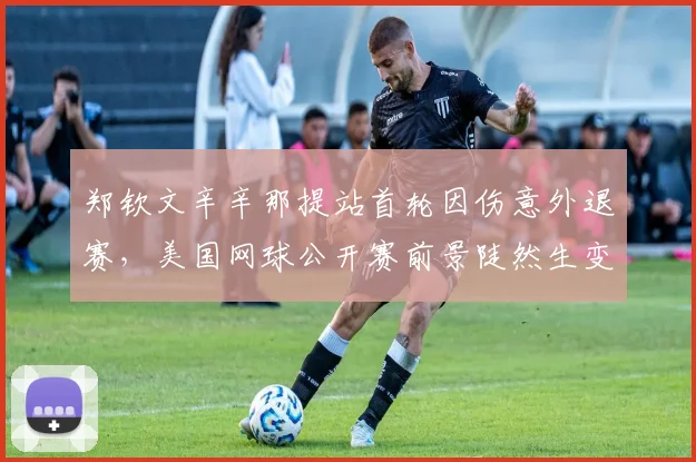 郑钦文辛辛那提站首轮因伤意外退赛，美国网球公开赛前景陡然生变