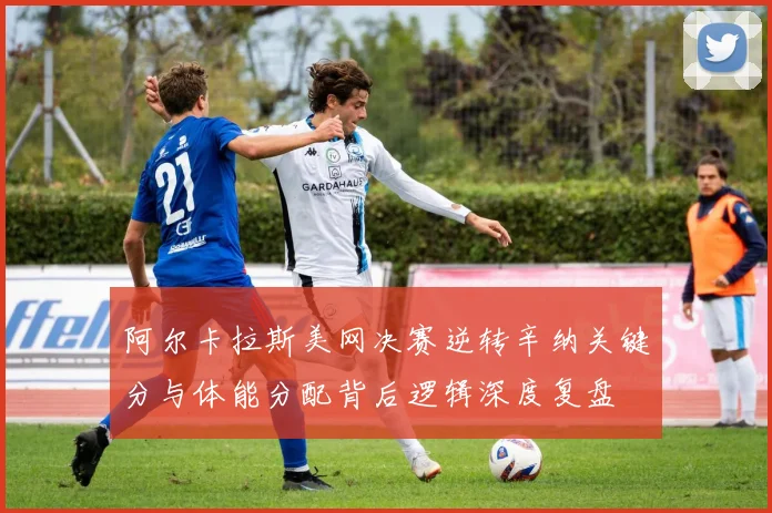 阿尔卡拉斯美网决赛逆转辛纳关键分与体能分配背后逻辑深度复盘