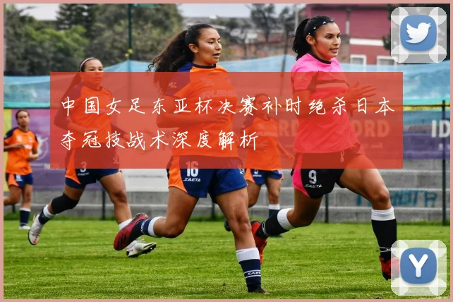 中国女足东亚杯决赛补时绝杀日本夺冠技战术深度解析