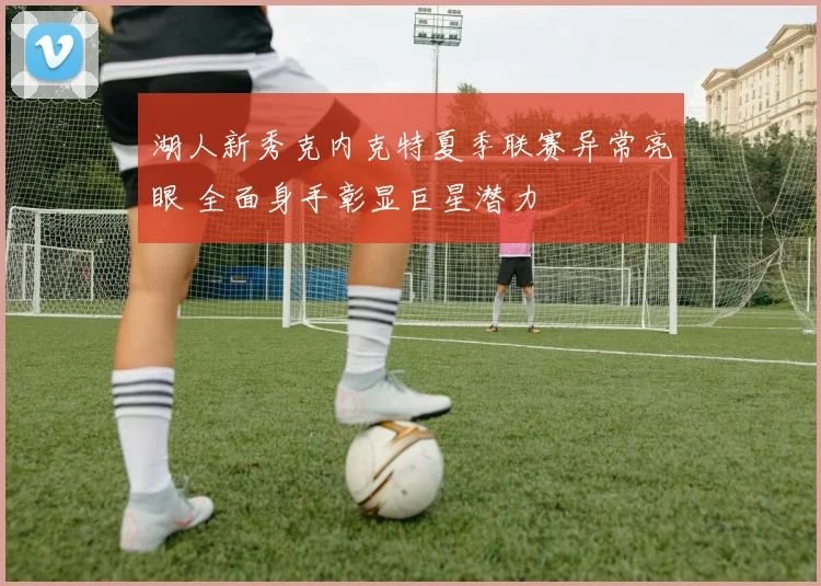 湖人新秀克内克特夏季联赛异常亮眼 全面身手彰显巨星潜力
