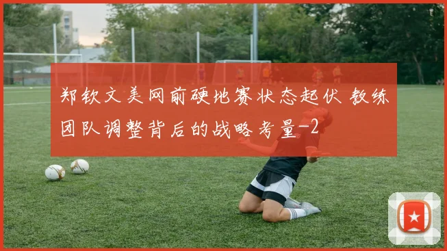郑钦文美网前硬地赛状态起伏 教练团队调整背后的战略考量