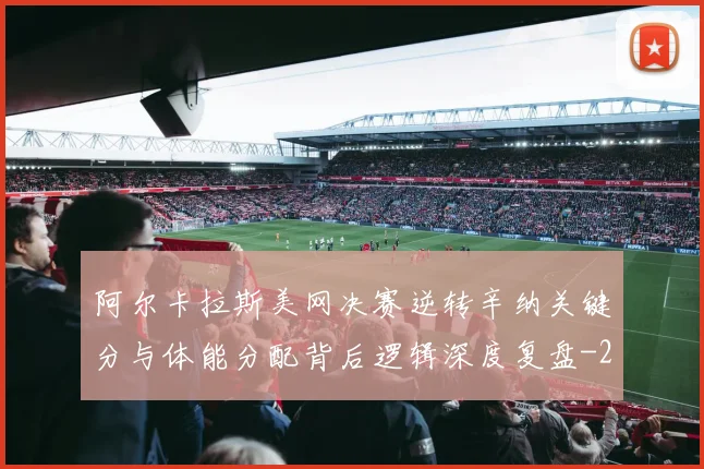 阿尔卡拉斯美网决赛逆转辛纳关键分与体能分配背后逻辑深度复盘